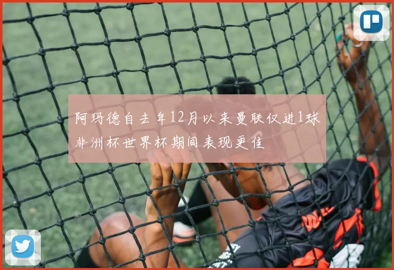 阿玛德自去年12月以来曼联仅进1球非洲杯世界杯期间表现更佳