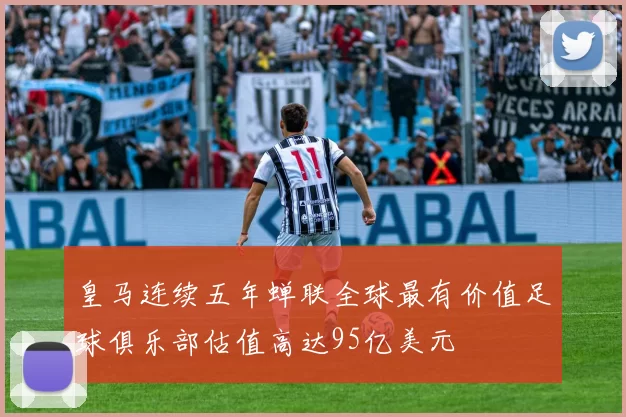 皇马连续五年蝉联全球最有价值足球俱乐部估值高达95亿美元