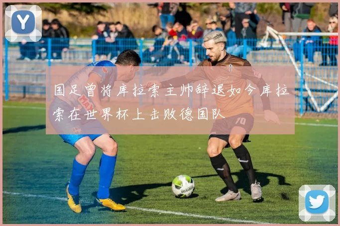 国足曾将库拉索主帅辞退如今库拉索在世界杯上击败德国队