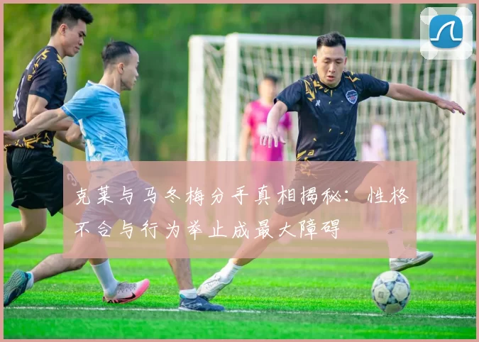 克莱与马冬梅分手真相揭秘：性格不合与行为举止成最大障碍