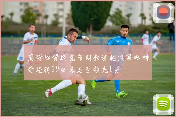 周琦称赞迈克布朗教练轮换策略神奇逆转29分落后至领先1分