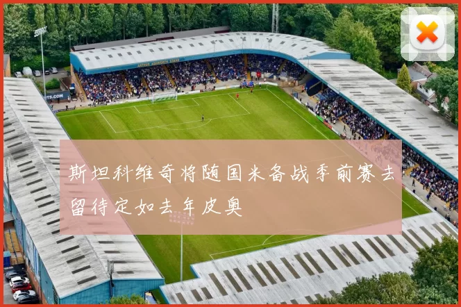 斯坦科维奇将随国米备战季前赛去留待定如去年皮奥