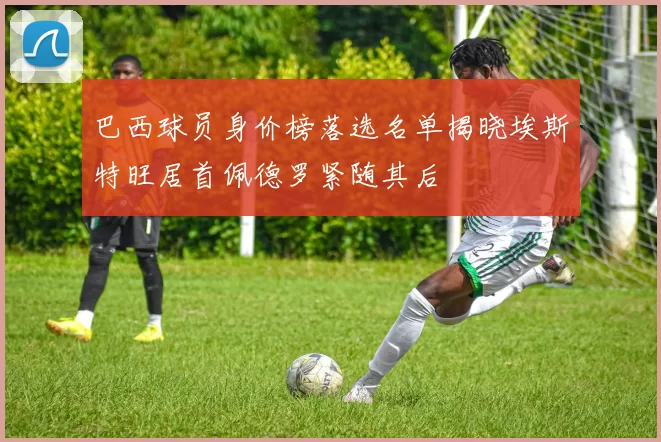 巴西球员身价榜落选名单揭晓埃斯特旺居首佩德罗紧随其后