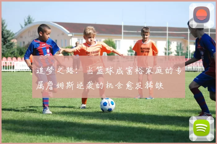 追梦之路:当篮球成富裕家庭的专属詹姆斯逆袭的机会愈发稀缺