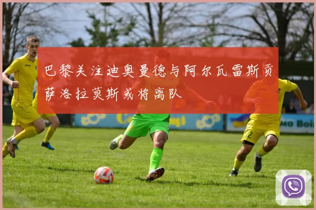 巴黎关注迪奥曼德与阿尔瓦雷斯贡萨洛拉莫斯或将离队