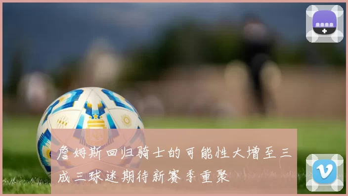 詹姆斯回归骑士的可能性大增至三成三球迷期待新赛季重聚
