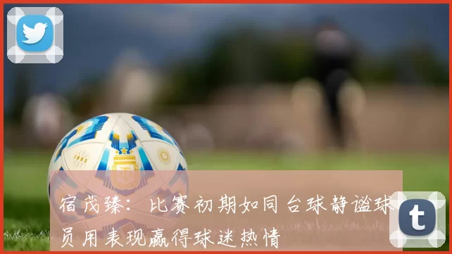 宿茂臻：比赛初期如同台球静谧球员用表现赢得球迷热情