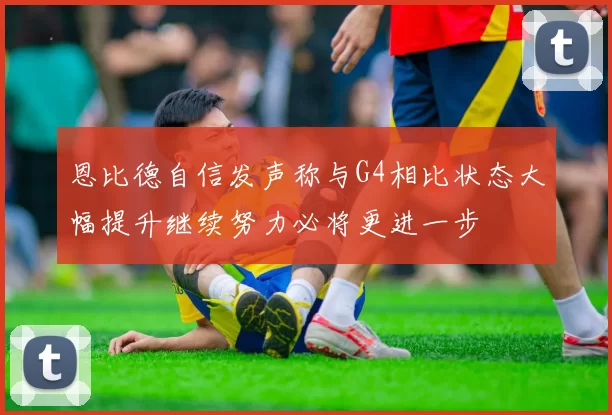恩比德自信发声称与G4相比状态大幅提升继续努力必将更进一步