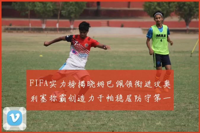 FIFA实力榜揭晓姆巴佩领衔进攻奥利塞称霸创造力于帕稳居防守第一