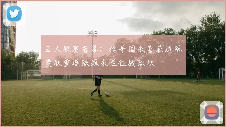 五大联赛落幕：枪手国米喜获连冠曼联重返欧冠米兰征战欧联