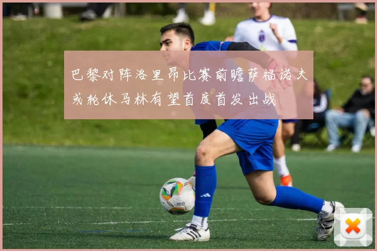 巴黎对阵洛里昂比赛前瞻萨福诺夫或轮休马林有望首度首发出战