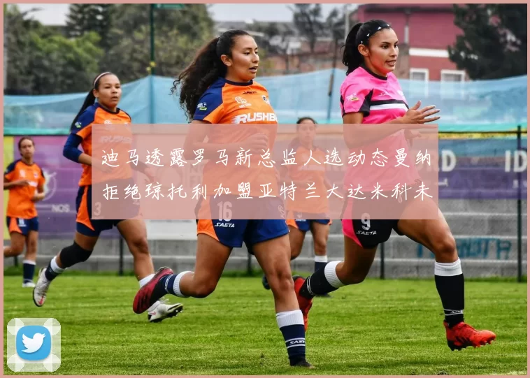迪马透露罗马新总监人选动态曼纳拒绝琼托利加盟亚特兰大达米科未接洽