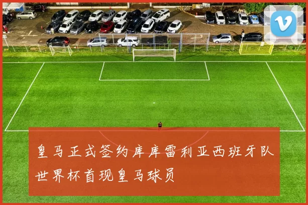 皇马正式签约库库雷利亚西班牙队世界杯首现皇马球员