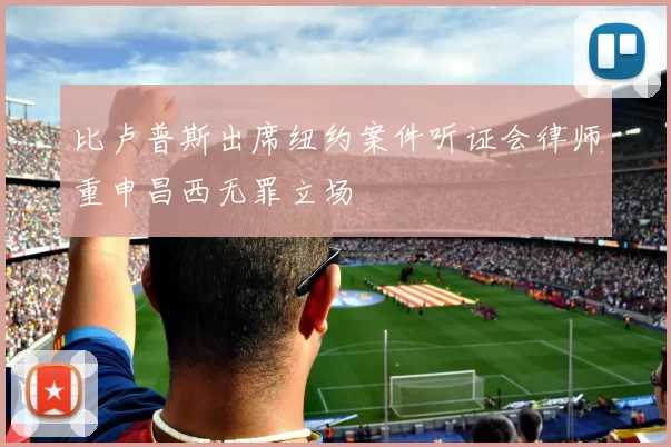 比卢普斯出席纽约案件听证会律师重申昌西无罪立场