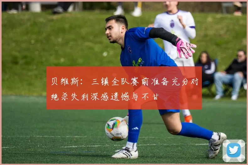 贝维斯：三镇全队赛前准备充分对绝杀失利深感遗憾与不甘
