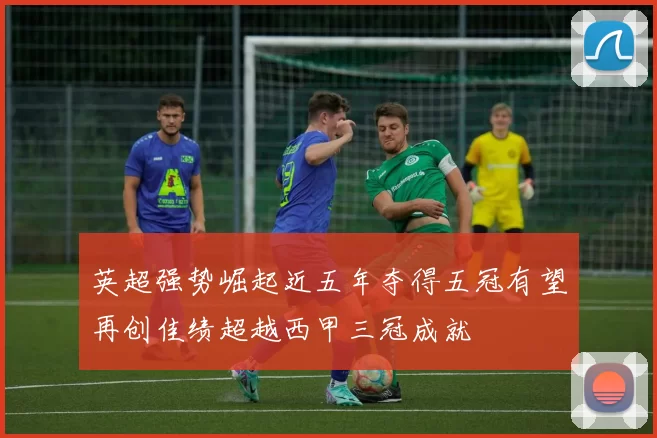 英超强势崛起近五年夺得五冠有望再创佳绩超越西甲三冠成就