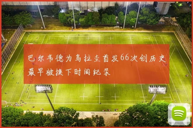 巴尔韦德为乌拉圭首发66次创历史最早被换下时间纪录