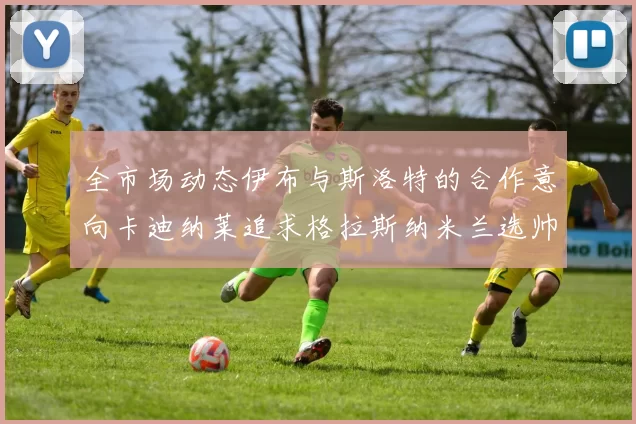 全市场动态伊布与斯洛特的合作意向卡迪纳莱追求格拉斯纳米兰选帅困境加剧