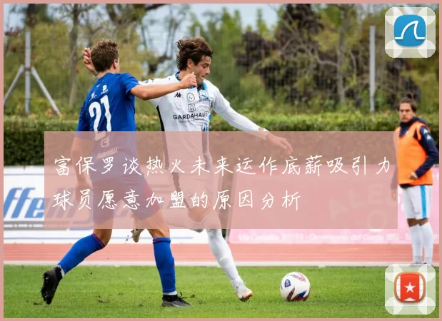 富保罗谈热火未来运作底薪吸引力球员愿意加盟的原因分析