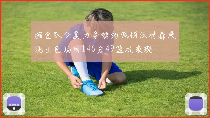 掘金队今夏力争续约佩顿沃特森展现出色场均146分49篮板表现