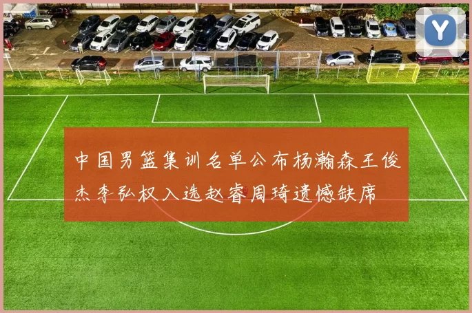 中国男篮集训名单公布杨瀚森王俊杰李弘权入选赵睿周琦遗憾缺席