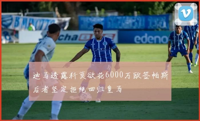 迪马透露科莫欲花6000万欧签帕斯后者坚定拒绝回归皇马