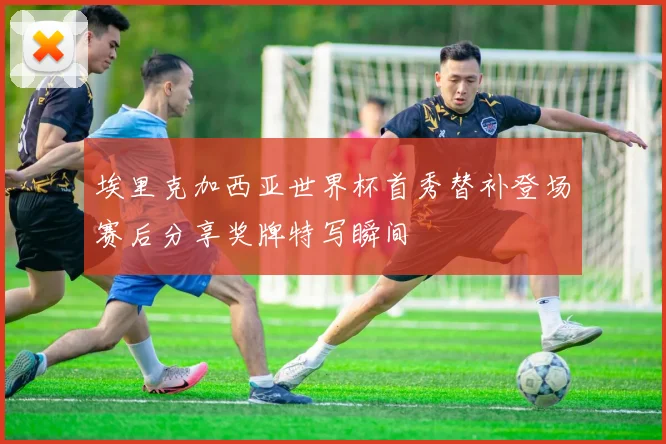 埃里克加西亚世界杯首秀替补登场赛后分享奖牌特写瞬间